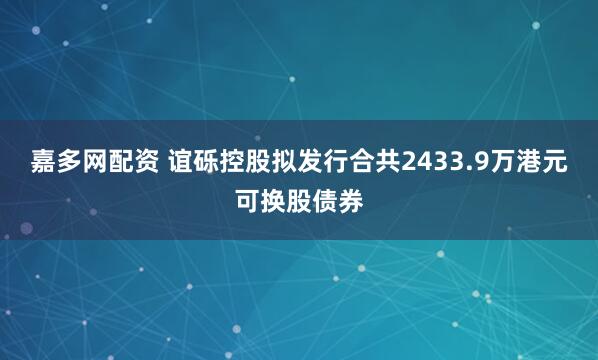 嘉多网配资 谊砾控股拟发行合共2433.9万港元可换股债券