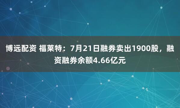 博远配资 福莱特：7月21日融券卖出1900股，融资融券余额4.66亿元