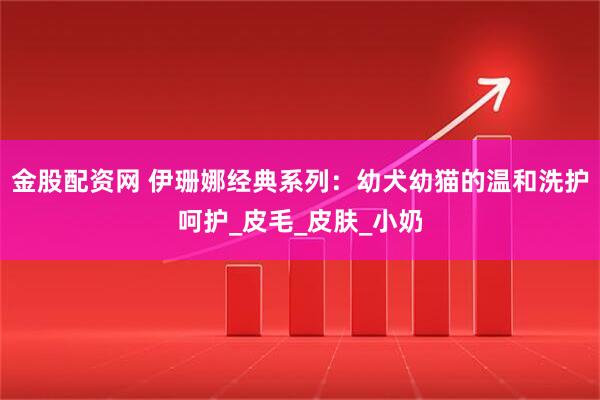 金股配资网 伊珊娜经典系列：幼犬幼猫的温和洗护呵护_皮毛_皮肤_小奶
