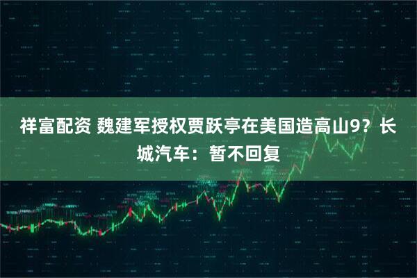 祥富配资 魏建军授权贾跃亭在美国造高山9？长城汽车：暂不回复