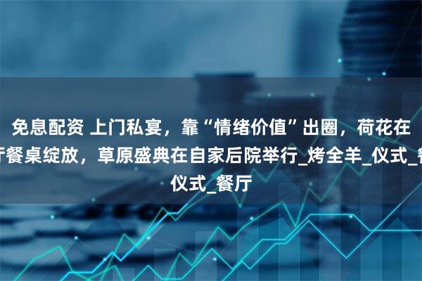 免息配资 上门私宴，靠“情绪价值”出圈，荷花在客厅餐桌绽放，草原盛典在自家后院举行_烤全羊_仪式_餐厅