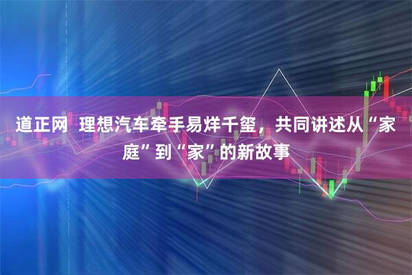 道正网  理想汽车牵手易烊千玺，共同讲述从“家庭”到“家”的新故事