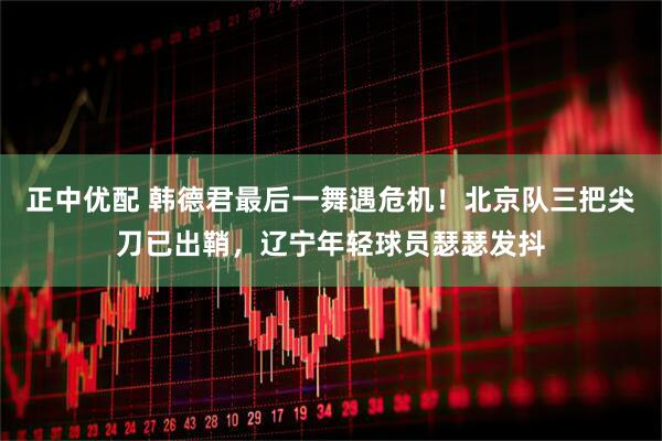 正中优配 韩德君最后一舞遇危机！北京队三把尖刀已出鞘，辽宁年轻球员瑟瑟发抖