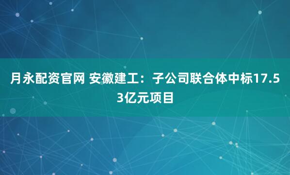 月永配资官网 安徽建工：子公司联合体中标17.53亿元项目