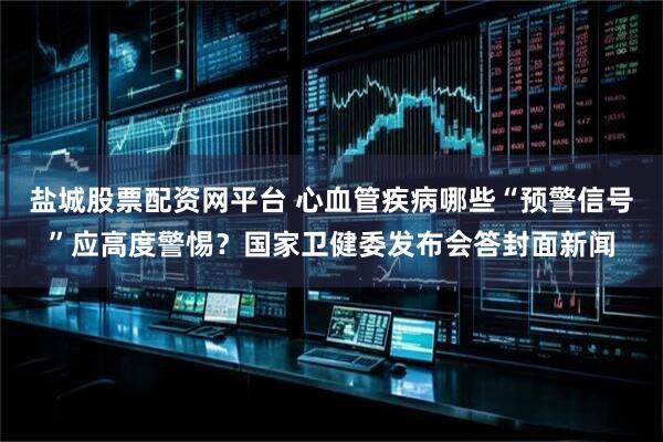 盐城股票配资网平台 心血管疾病哪些“预警信号”应高度警惕？国家卫健委发布会答封面新闻