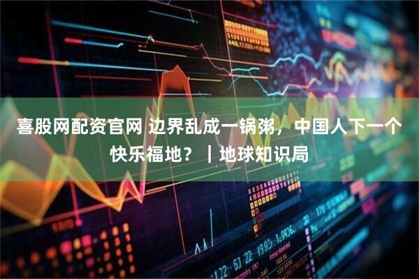 喜股网配资官网 边界乱成一锅粥，中国人下一个快乐福地？｜地球知识局