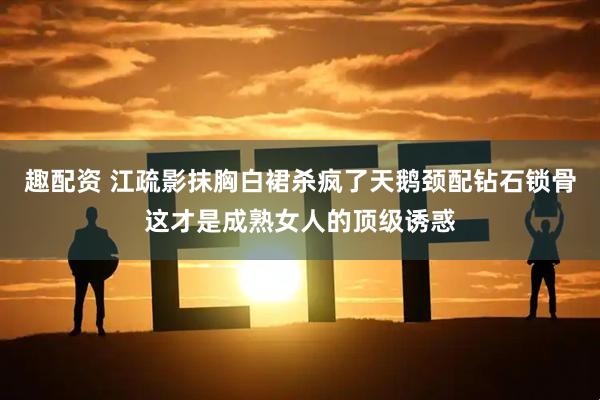 趣配资 江疏影抹胸白裙杀疯了天鹅颈配钻石锁骨这才是成熟女人的顶级诱惑