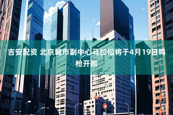 吉安配资 北京城市副中心马拉松将于4月19日鸣枪开跑