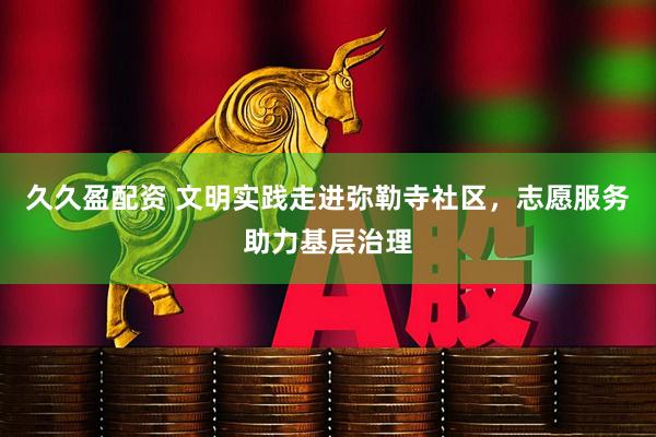 久久盈配资 文明实践走进弥勒寺社区，志愿服务助力基层治理