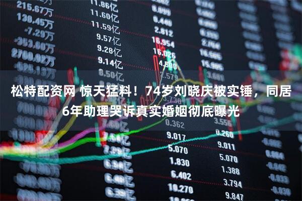 松特配资网 惊天猛料！74岁刘晓庆被实锤，同居6年助理哭诉真实婚姻彻底曝光