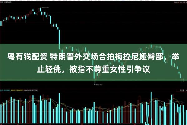 粤有钱配资 特朗普外交场合拍梅拉尼娅臀部，举止轻佻，被指不尊重女性引争议